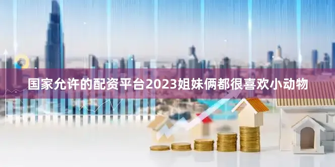国家允许的配资平台2023姐妹俩都很喜欢小动物