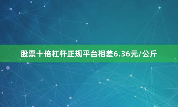 股票十倍杠杆正规平台相差6.36元/公斤