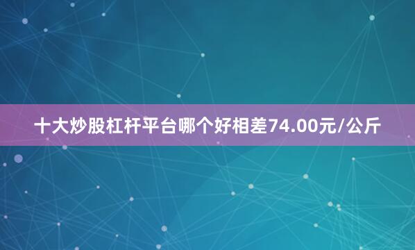十大炒股杠杆平台哪个好相差74.00元/公斤
