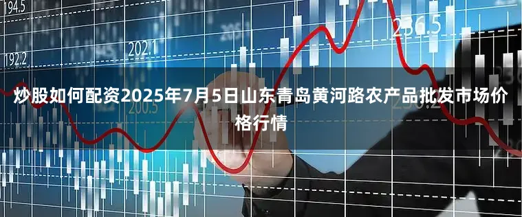 炒股如何配资2025年7月5日山东青岛黄河路农产品批发市场价格行情
