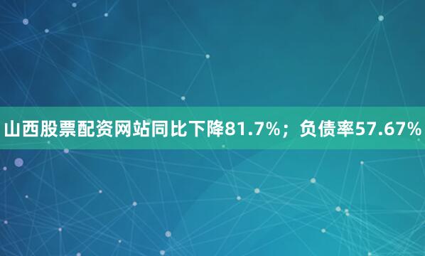 山西股票配资网站同比下降81.7%；负债率57.67%