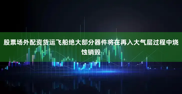 股票场外配资货运飞船绝大部分器件将在再入大气层过程中烧蚀销毁