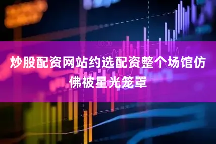 炒股配资网站约选配资整个场馆仿佛被星光笼罩