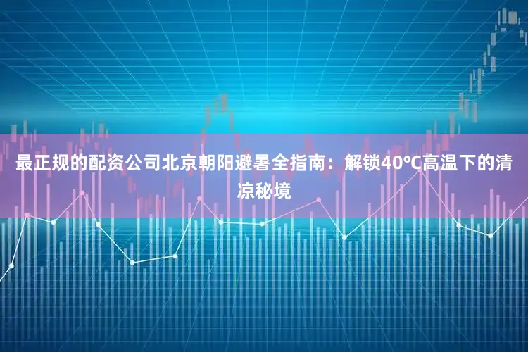 最正规的配资公司北京朝阳避暑全指南：解锁40℃高温下的清凉秘境