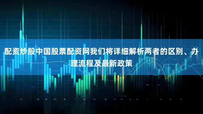 配资炒股中国股票配资网我们将详细解析两者的区别、办理流程及最新政策