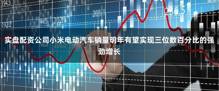 实盘配资公司小米电动汽车销量明年有望实现三位数百分比的强劲增长