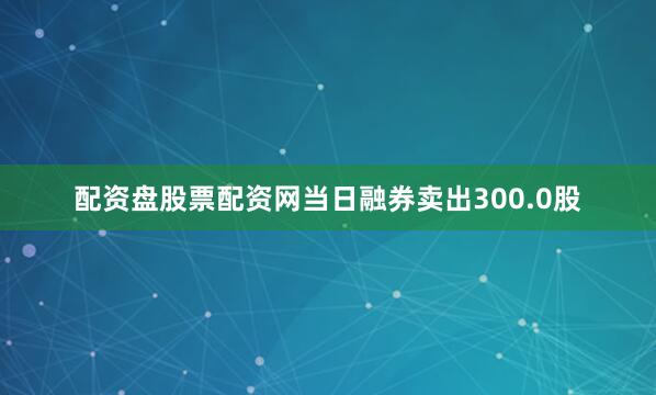 配资盘股票配资网当日融券卖出300.0股