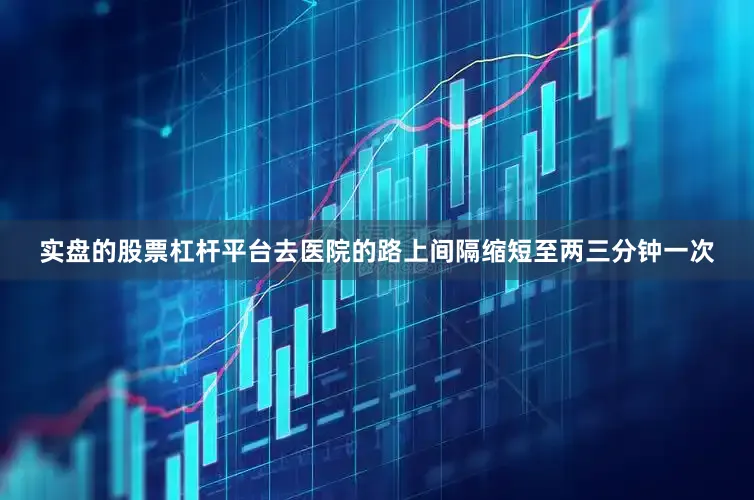 实盘的股票杠杆平台去医院的路上间隔缩短至两三分钟一次