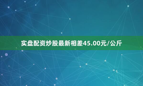 实盘配资炒股最新相差45.00元/公斤