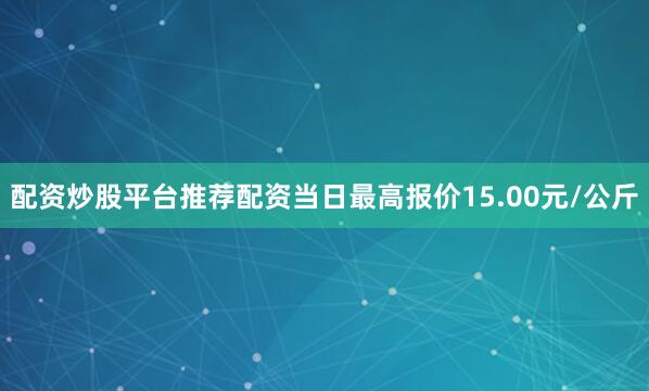 配资炒股平台推荐配资当日最高报价15.00元/公斤